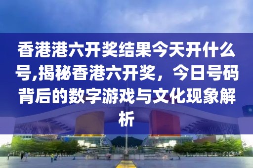 香港港六开奖结果今天开什么号,揭秘香港六开奖，今日号码背后的数字游戏与文化现象解析