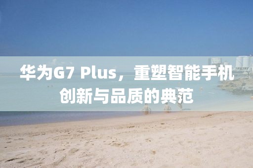 华为G7 Plus，重塑智能手机创新与品质的典范