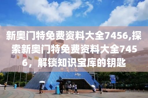 新奥门特免费资料大全7456,探索新奥门特免费资料大全7456，解锁知识宝库的钥匙