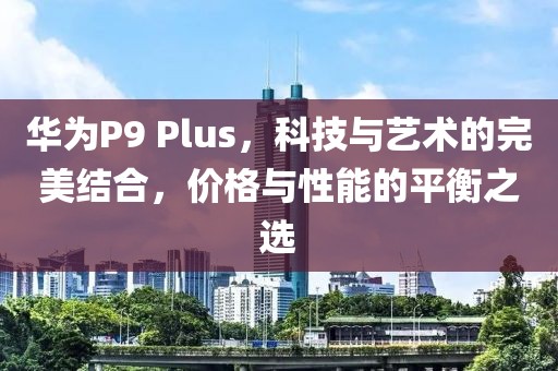 华为P9 Plus，科技与艺术的完美结合，价格与性能的平衡之选