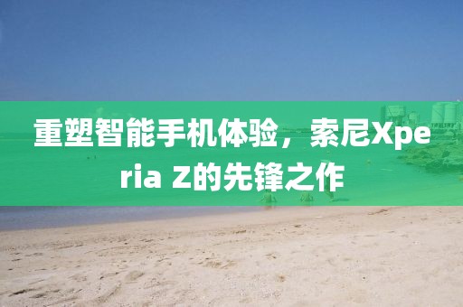 重塑智能手机体验，索尼Xperia Z的先锋之作