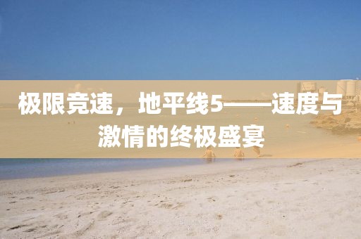 极限竞速，地平线5——速度与激情的终极盛宴