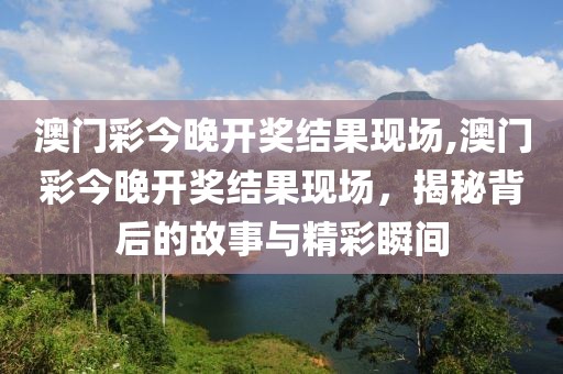 澳门彩今晚开奖结果现场,澳门彩今晚开奖结果现场，揭秘背后的故事与精彩瞬间