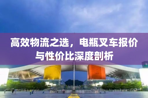 高效物流之选，电瓶叉车报价与性价比深度剖析