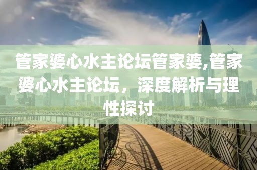 管家婆心水主论坛管家婆,管家婆心水主论坛，深度解析与理性探讨