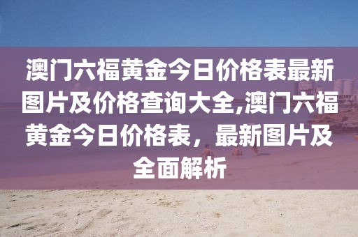 澳门六福黄金今日价格表最新图片及价格查询大全,澳门六福黄金今日价格表，最新图片及全面解析