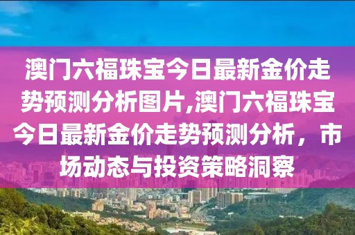 澳门六福珠宝今日最新金价走势预测分析图片,澳门六福珠宝今日最新金价走势预测分析，市场动态与投资策略洞察