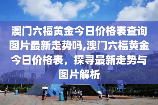 澳门六福黄金今日价格表查询图片最新走势吗,澳门六福黄金今日价格表，探寻最新走势与图片解析