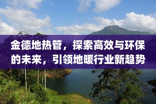 金德地热管，探索高效与环保的未来，引领地暖行业新趋势