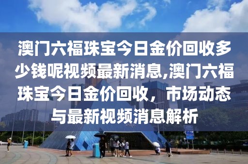 澳门六福珠宝今日金价回收多少钱呢视频最新消息,澳门六福珠宝今日金价回收，市场动态与最新视频消息解析