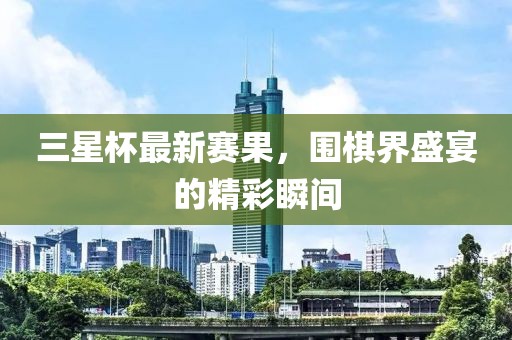 三星杯最新赛果，围棋界盛宴的精彩瞬间