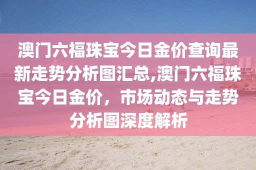 澳门六福珠宝今日金价查询最新走势分析图汇总,澳门六福珠宝今日金价，市场动态与走势分析图深度解析