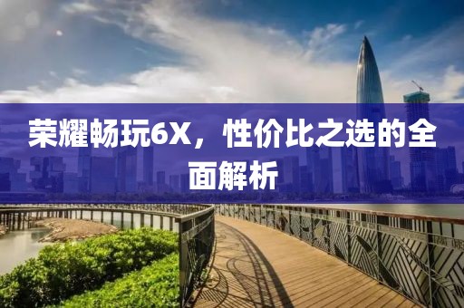 荣耀畅玩6X，性价比之选的全面解析