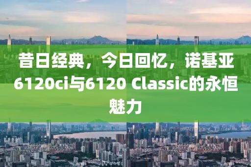 昔日经典，今日回忆，诺基亚6120ci与6120 Classic的永恒魅力