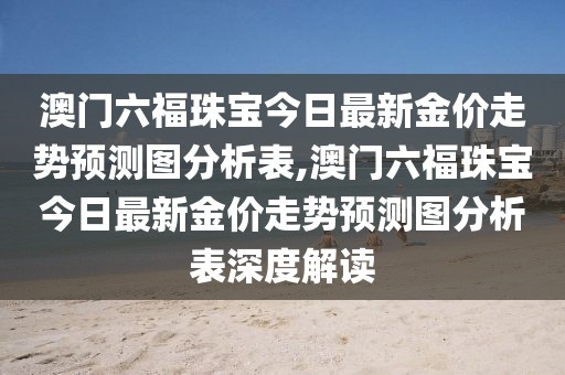 澳门六福珠宝今日最新金价走势预测图分析表,澳门六福珠宝今日最新金价走势预测图分析表深度解读