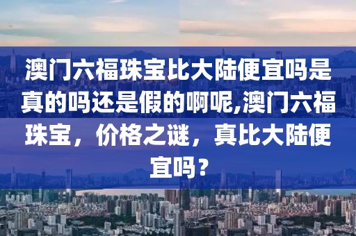 澳门六福珠宝比大陆便宜吗是真的吗还是假的啊呢,澳门六福珠宝，价格之谜，真比大陆便宜吗？