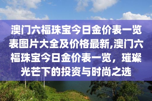 澳门六福珠宝今日金价表一览表图片大全及价格最新,澳门六福珠宝今日金价表一览，璀璨光芒下的投资与时尚之选