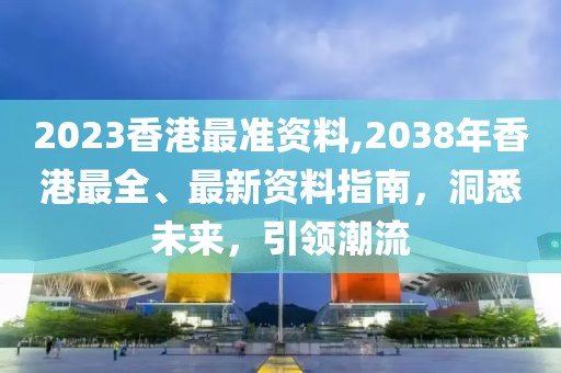 2023香港最准资料,2038年香港最全、最新资料指南，洞悉未来，引领潮流