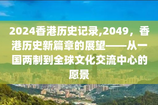 2024香港历史记录,2049，香港历史新篇章的展望——从一国两制到全球文化交流中心的愿景