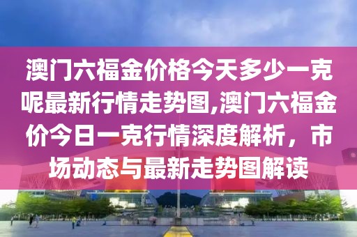 澳门六福金价格今天多少一克呢最新行情走势图,澳门六福金价今日一克行情深度解析，市场动态与最新走势图解读