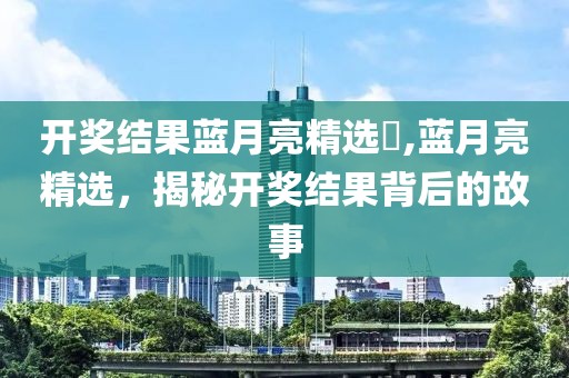 开奖结果蓝月亮精选枓,蓝月亮精选，揭秘开奖结果背后的故事