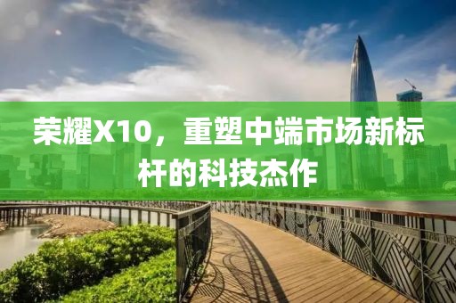 荣耀X10，重塑中端市场新标杆的科技杰作
