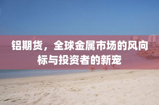 铝期货，全球金属市场的风向标与投资者的新宠