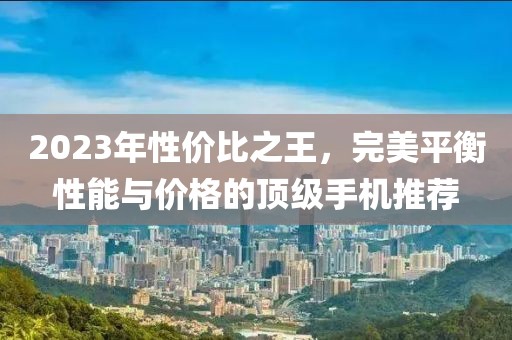 2023年性价比之王，完美平衡性能与价格的顶级手机推荐