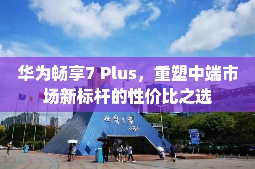 华为畅享7 Plus，重塑中端市场新标杆的性价比之选