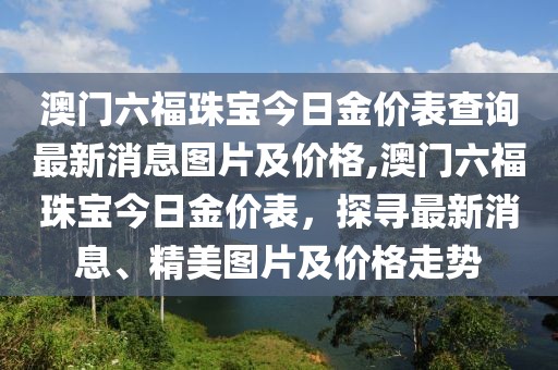 澳门六福珠宝今日金价表查询最新消息图片及价格,澳门六福珠宝今日金价表，探寻最新消息、精美图片及价格走势