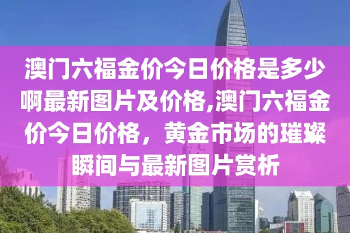 澳门六福金价今日价格是多少啊最新图片及价格,澳门六福金价今日价格，黄金市场的璀璨瞬间与最新图片赏析