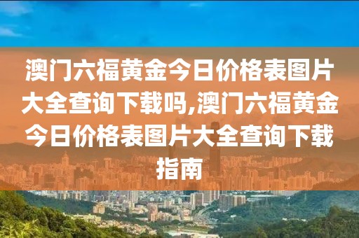 澳门六福黄金今日价格表图片大全查询下载吗,澳门六福黄金今日价格表图片大全查询下载指南