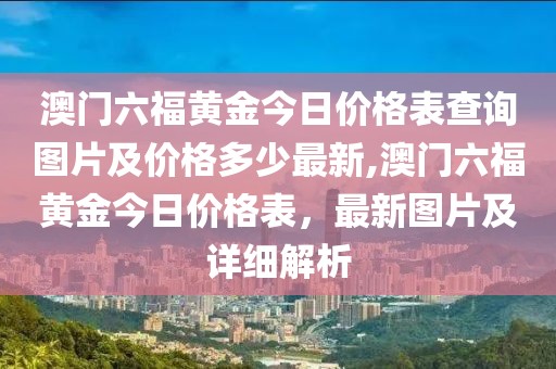 澳门六福黄金今日价格表查询图片及价格多少最新,澳门六福黄金今日价格表，最新图片及详细解析