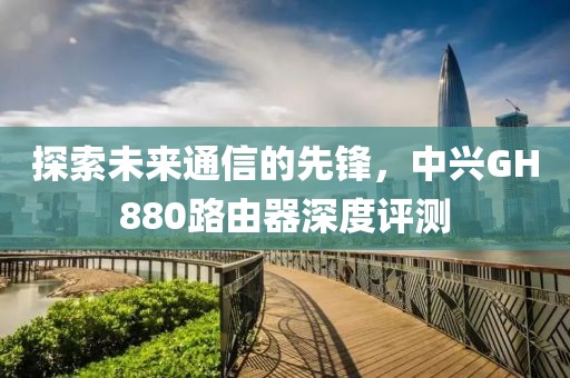 探索未来通信的先锋，中兴GH880路由器深度评测