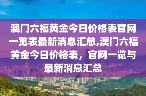 澳门六福黄金今日价格表官网一览表最新消息汇总,澳门六福黄金今日价格表，官网一览与最新消息汇总