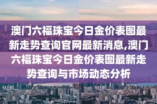澳门六福珠宝今日金价表图最新走势查询官网最新消息,澳门六福珠宝今日金价表图最新走势查询与市场动态分析
