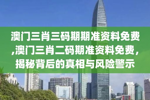 澳门三肖三码期期准资料免费,澳门三肖二码期准资料免费，揭秘背后的真相与风险警示