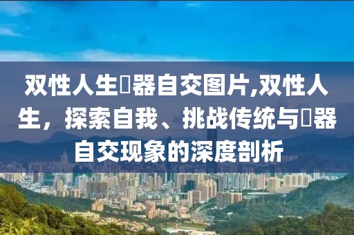 双性人生殅器自交图片,双性人生，探索自我、挑战传统与殅器自交现象的深度剖析