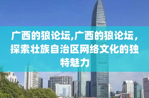 广西的狼论坛,广西的狼论坛，探索壮族自治区网络文化的独特魅力