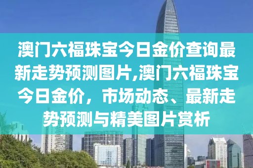 澳门六福珠宝今日金价查询最新走势预测图片,澳门六福珠宝今日金价，市场动态、最新走势预测与精美图片赏析