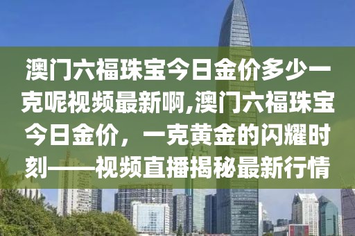 澳门六福珠宝今日金价多少一克呢视频最新啊,澳门六福珠宝今日金价，一克黄金的闪耀时刻——视频直播揭秘最新行情