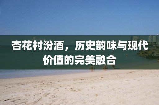 杏花村汾酒，历史韵味与现代价值的完美融合