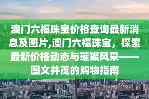 澳门六福珠宝价格查询最新消息及图片,澳门六福珠宝，探索最新价格动态与璀璨风采——图文并茂的购物指南