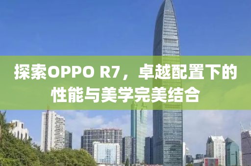 探索OPPO R7，卓越配置下的性能与美学完美结合