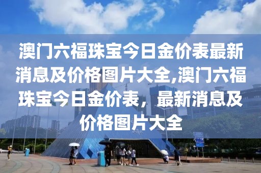澳门六福珠宝今日金价表最新消息及价格图片大全,澳门六福珠宝今日金价表，最新消息及价格图片大全