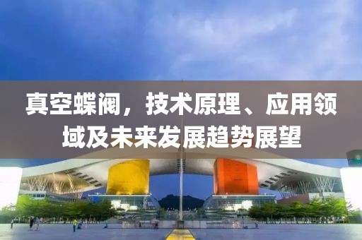 真空蝶阀，技术原理、应用领域及未来发展趋势展望