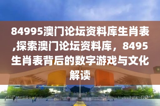 84995澳门论坛资料库生肖表,探索澳门论坛资料库，8495生肖表背后的数字游戏与文化解读