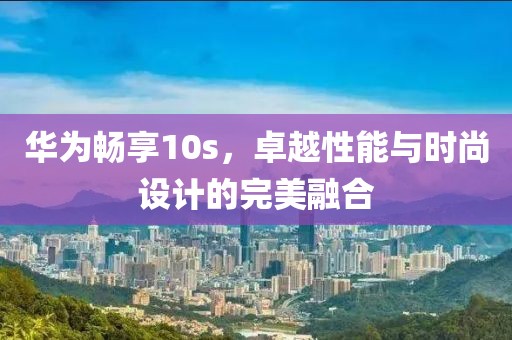 华为畅享10s，卓越性能与时尚设计的完美融合