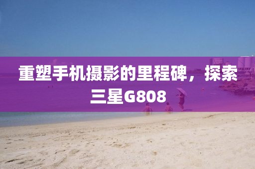 重塑手机摄影的里程碑，探索三星G808