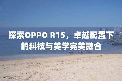 探索OPPO R15，卓越配置下的科技与美学完美融合